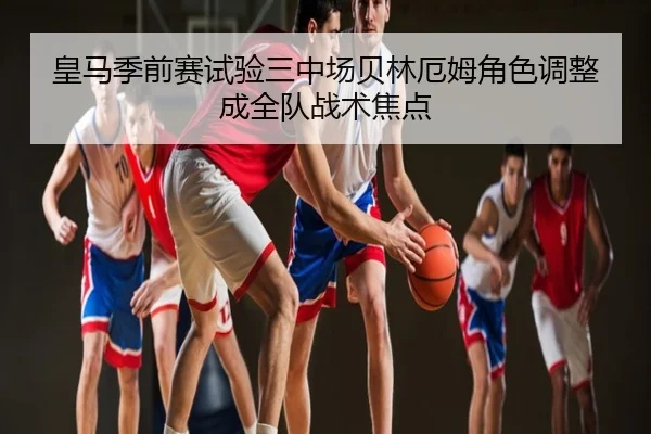 皇马季前赛试验三中场贝林厄姆角色调整成全队战术焦点