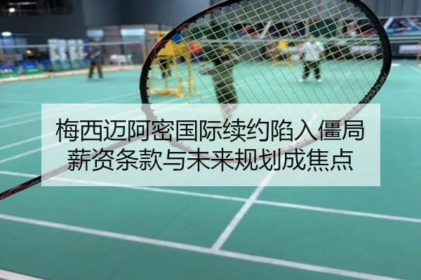 梅西迈阿密国际续约陷入僵局 薪资条款与未来规划成焦点