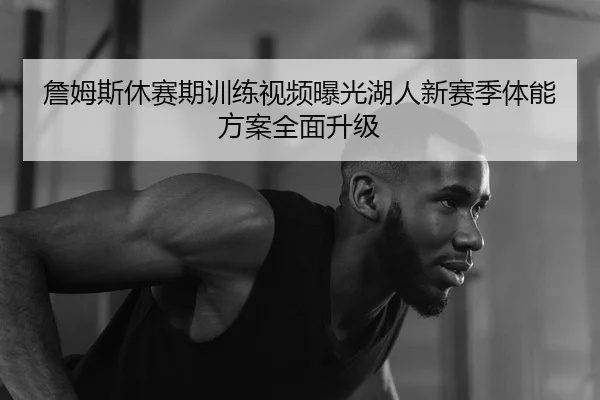詹姆斯休赛期训练视频曝光湖人新赛季体能方案全面升级