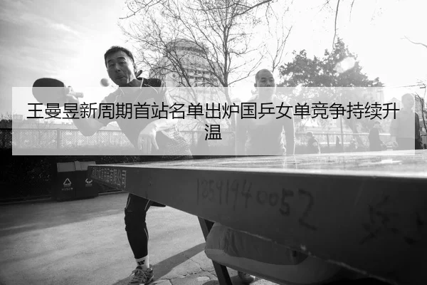王曼昱新周期首站名单出炉国乒女单竞争持续升温
